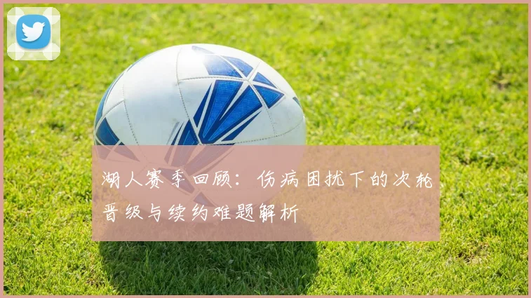 湖人赛季回顾：伤病困扰下的次轮晋级与续约难题解析