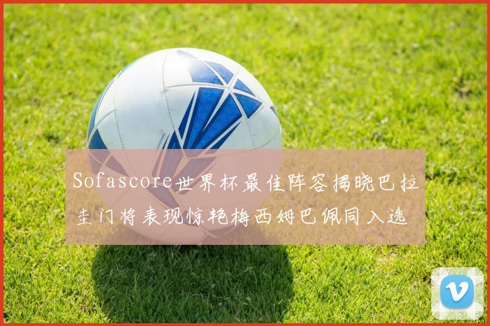 Sofascore世界杯最佳阵容揭晓巴拉圭门将表现惊艳梅西姆巴佩同入选