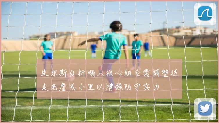 皮尔斯分析湖人核心组合需调整送走老詹或小里以增强防守实力