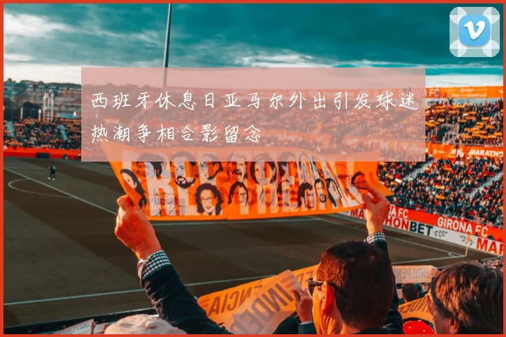 西班牙休息日亚马尔外出引发球迷热潮争相合影留念