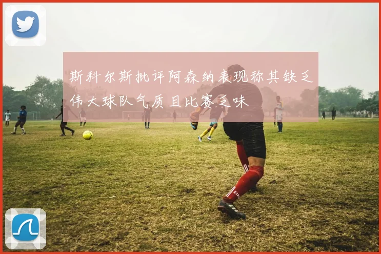 斯科尔斯批评阿森纳表现称其缺乏伟大球队气质且比赛乏味