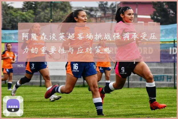阿隆森谈英超客场挑战强调承受压力的重要性与应对策略