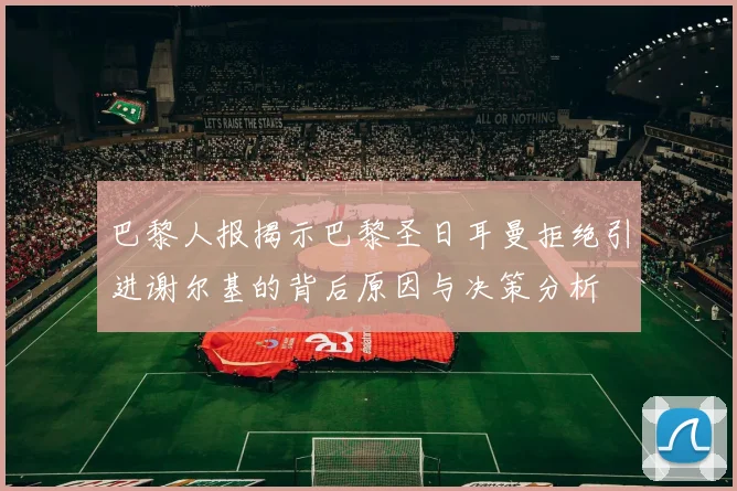 巴黎人报揭示巴黎圣日耳曼拒绝引进谢尔基的背后原因与决策分析