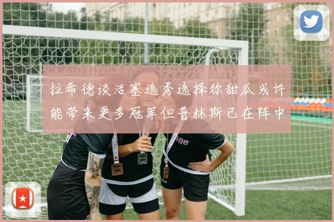 拉希德谈活塞选秀选择称甜瓜或许能带来更多冠军但普林斯已在阵中