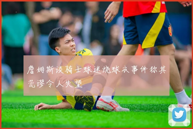 詹姆斯谈骑士球迷烧球衣事件称其荒谬令人失望