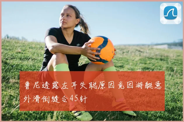 鲁尼透露左耳失聪原因竟因游艇意外滑倒缝合45针