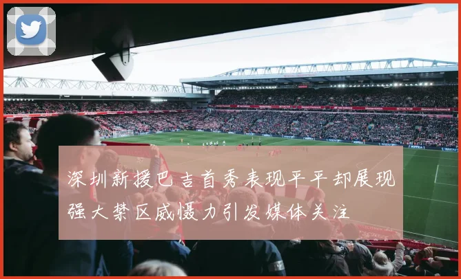 深圳新援巴吉首秀表现平平却展现强大禁区威慑力引发媒体关注