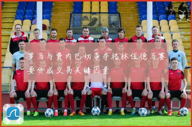 罗马与费内巴切争夺格林伍德马赛要价成交易关键因素