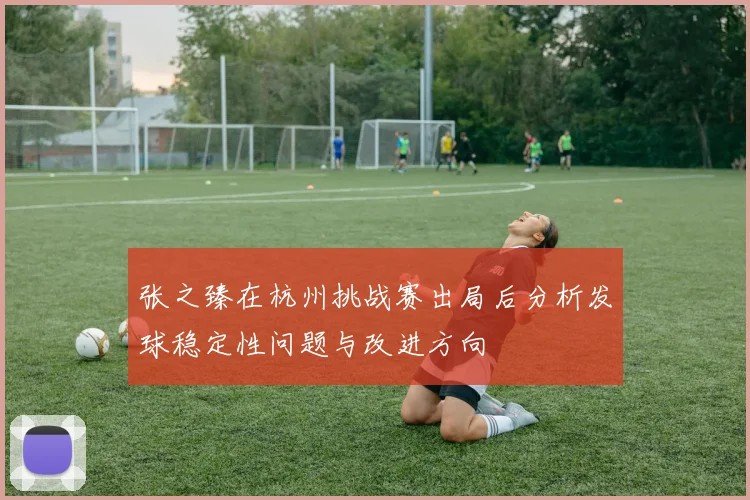 张之臻在杭州挑战赛出局后分析发球稳定性问题与改进方向