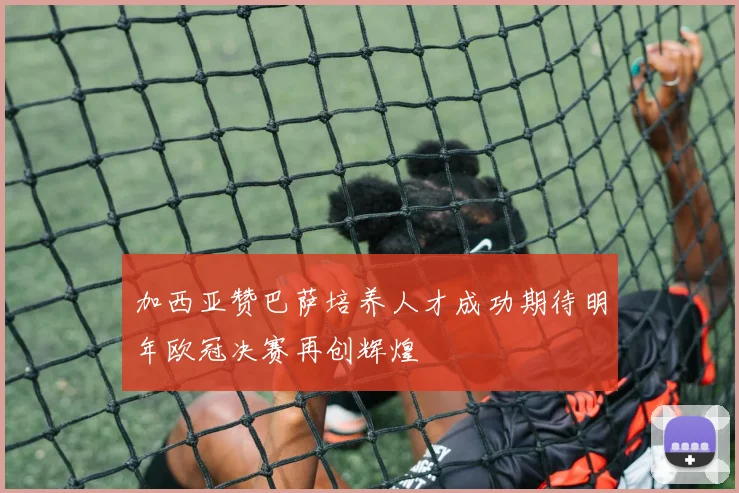 加西亚赞巴萨培养人才成功期待明年欧冠决赛再创辉煌