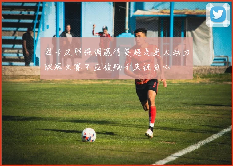 因卡皮耶强调赢得英超是更大动力欧冠决赛不应被瓶子庆祝分心
